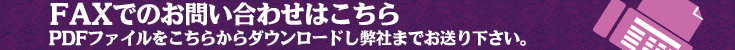 FAXでのお問い合わせはこちらから。PDFファイルをこちらからダウンロードし弊社までお送り下さい。